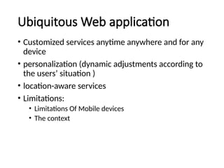 Ubiquitous Web application
• Customized services anytime anywhere and for any
device
• personalization (dynamic adjustments according to
the users’ situation )
• location-aware services
• Limitations:
• Limitations Of Mobile devices
• The context
 