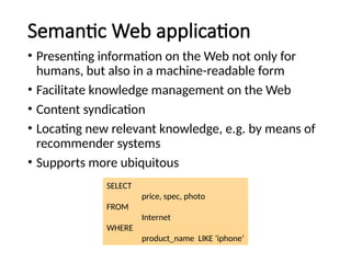Semantic Web application
• Presenting information on the Web not only for
humans, but also in a machine-readable form
• Facilitate knowledge management on the Web
• Content syndication
• Locating new relevant knowledge, e.g. by means of
recommender systems
• Supports more ubiquitous
SELECT
price, spec, photo
FROM
Internet
WHERE
product_name LIKE ‘iphone’
 