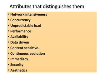Attributes that distinguishes them
• Network intensiveness
• Concurrency
• Unpredictable load
• Performance
• Availability
• Data driven
• Content sensitive.
• Continuous evolution
• Immediacy.
• Security
• Aesthetics
 