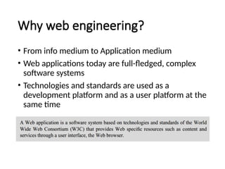 Why web engineering?
• From info medium to Application medium
• Web applications today are full-fledged, complex
software systems
• Technologies and standards are used as a
development platform and as a user platform at the
same time
 