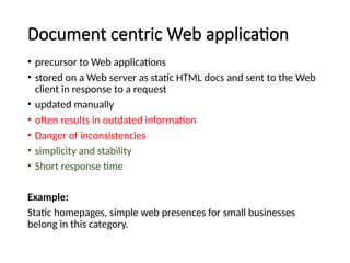 Document centric Web application
• precursor to Web applications
• stored on a Web server as static HTML docs and sent to the Web
client in response to a request
• updated manually
• often results in outdated information
• Danger of inconsistencies
• simplicity and stability
• Short response time
Example:
Static homepages, simple web presences for small businesses
belong in this category.
 