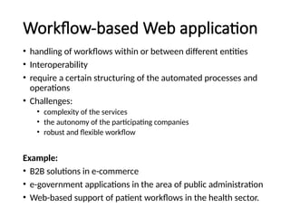 Workflow-based Web application
• handling of workflows within or between different entities
• Interoperability
• require a certain structuring of the automated processes and
operations
• Challenges:
• complexity of the services
• the autonomy of the participating companies
• robust and flexible workflow
Example:
• B2B solutions in e-commerce
• e-government applications in the area of public administration
• Web-based support of patient workflows in the health sector.
 
