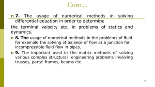 Cont....
 7. The usage of numerical methods in solving
differential equation in order to determine
the terminal velocity etc. in problems of statics and
dynamics.
 8. The usage of numerical methods in the problems of fluid
for example the solving of balance of flow at a junction for
incompressible fluid flow in pipes.
 9. The important used in the matrix methods of solving
various complex structural engineering problems involving
trusses, portal frames, beams etc
10
 