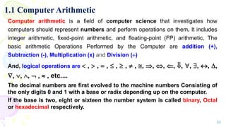 1.1 Computer Arithmetic
Computer arithmetic is a field of computer science that investigates how
computers should represent numbers and perform operations on them. It includes
integer arithmetic, fixed-point arithmetic, and floating-point (FP) arithmetic, The
basic arithmetic Operations Performed by the Computer are addition (+),
Subtraction (-), Multiplication (x) and Division ()
And, logical operations are  ,  ,  ,  ,  ,  , , , , , , , , , ,
, , ,  ,  , etc....
The decimal numbers are first evolved to the machine numbers Consisting of
the only digits 0 and 1 with a base or radix depending up on the computer.
If the base is two, eight or sixteen the number system is called binary, Octal
or hexadecimal respectively.
11
 