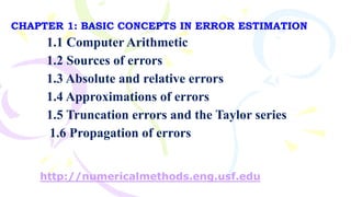 CHAPTER 1: BASIC CONCEPTS IN ERROR ESTIMATION
1.1 Computer Arithmetic
1.2 Sources of errors
1.3 Absolute and relative errors
1.4 Approximations of errors
1.5 Truncation errors and the Taylor series
1.6 Propagation of errors
http://numericalmethods.eng.usf.edu
 