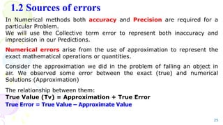 1.2 Sources of errors
25
In Numerical methods both accuracy and Precision are required for a
particular Problem.
We will use the Collective term error to represent both inaccuracy and
imprecision in our Predictions.
Numerical errors arise from the use of approximation to represent the
exact mathematical operations or quantities.
Consider the approximation we did in the problem of falling an object in
air. We observed some error between the exact (true) and numerical
Solutions (Approximation)
The relationship between them:
True Value (Tv) = Approximation + True Error
True Error = True Value – Approximate Value
 