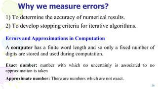 Why we measure errors?
1) To determine the accuracy of numerical results.
2) To develop stopping criteria for iterative algorithms.
26
Errors and Approximations in Computation
A computer has a finite word length and so only a fixed number of
digits are stored and used during computation.
Exact number: number with which no uncertainly is associated to no
approximation is taken
Approximate number: There are numbers which are not exact.
 