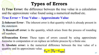 Types of Errors
27
1) True Error: the difference between the true value in a calculation
and the approximate value found using a numerical method etc.
True Error = True Value – Approximate Value
2) Inherent Error : The inherent error is that quantity which is already present in
the statement.
3) Round-off error: is the quantity, which arises from the process of rounding
off numbers.
4)Truncation Error: These types of errors caused by using approximate
formulae in computation or on replace an infinite process by a finite one.
5) Absolute error: is the numerical difference between the true value of a
quantity and its approximate value.
 