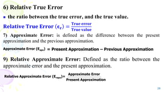 6) Relative True Error
 the ratio between the true error, and the true value.
𝐑𝐞𝐥𝐚𝐭𝐢𝐯𝐞 𝐓𝐫𝐮𝐞 𝐄𝐫𝐫𝐨𝐫 𝛜𝐫 =
𝐓𝐫𝐮𝐞 𝐞𝐫𝐫𝐨𝐫
𝐓𝐫𝐮𝐞 𝐯𝐚𝐥𝐮𝐞
7) Approximate Error: is defined as the difference between the present
approximation and the previous approximation.
9) Relative Approximate Error: Defined as the ratio between the
approximate error and the present approximation.
28
= Present Approximation – Previous Approximation
Approximate Error (Eapx)
Relative Approximate Error (Erapx)=
Approximate Error
Present Approximation
 