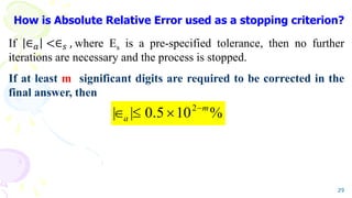 How is Absolute Relative Error used as a stopping criterion?
If ∈𝑎 <∈𝑠 , where s is a pre-specified tolerance, then no further
iterations are necessary and the process is stopped.
If at least m significant digits are required to be corrected in the
final answer, then
29
%
10
5
.
0
|
| 2 m
a




 