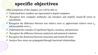 specific objectives
After completion of this chapter, you will be able to:
 Understand how numbers are represented in digital computers
 Recognize how computer arithmetic can introduce and amplify round-off errors in
calculations
 Recognize the difference between true relative error εt, approximate relative error εa,
and acceptable error εs
 Understand the concepts of significant figures, accuracy, and precision.
 Recognize the difference between analytical and numerical solutions
 Recognize the distinction between truncation and round-off errors.
 Analyze how errors are propagated through functional relationships.
3
 