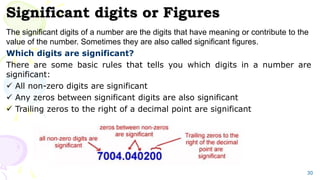 Significant digits or Figures
The significant digits of a number are the digits that have meaning or contribute to the
value of the number. Sometimes they are also called significant figures.
Which digits are significant?
There are some basic rules that tells you which digits in a number are
significant:
 All non-zero digits are significant
 Any zeros between significant digits are also significant
 Trailing zeros to the right of a decimal point are significant
30
 
