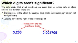 Which digits aren't significant?
The only digits that aren't significant are zeros that are acting only as place
holders in a number. These are:
 Trailing zeros to the left of the decimal point (note: these zeros may or may not
be significant)
 Leading zeros to the right of the decimal point
31
 