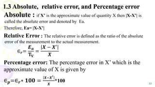 1.3 Absolute, relative error, and Percentage error
Absolute : if X’ is the approximate value of quantity X then |X-X’| is
called the absolute error and denoted by Ea.
Therefore, Ea= |X-X’|
Relative Error : The relative error is defined as the ratio of the absolute
error of the measurement to the actual measurement.
∈𝒓=
𝑬𝒂
𝐓𝐕
=
𝑿 − 𝑿′
𝑿
Percentage error: The percentage error in X’ which is the
approximate value of X is given by
∈𝒑=∈𝒓∗ 𝟏𝟎𝟎 =
𝑿−𝑿′
𝑿
*100 33
 