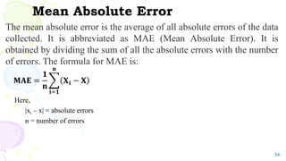 Mean Absolute Error
The mean absolute error is the average of all absolute errors of the data
collected. It is abbreviated as MAE (Mean Absolute Error). It is
obtained by dividing the sum of all the absolute errors with the number
of errors. The formula for MAE is:
𝐌𝐀𝐄 =
𝟏
𝐧
𝐢=𝟏
𝐧
𝐗𝐢 − 𝐗
Here,
|xi – x| = absolute errors
n = number of errors
34
 
