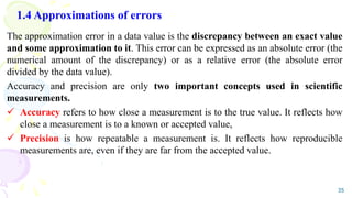 1.4 Approximations of errors
The approximation error in a data value is the discrepancy between an exact value
and some approximation to it. This error can be expressed as an absolute error (the
numerical amount of the discrepancy) or as a relative error (the absolute error
divided by the data value).
Accuracy and precision are only two important concepts used in scientific
measurements.
 Accuracy refers to how close a measurement is to the true value. It reflects how
close a measurement is to a known or accepted value,
 Precision is how repeatable a measurement is. It reflects how reproducible
measurements are, even if they are far from the accepted value.
35
 