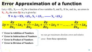Error Approximation of a function
Let y =f(X1, X2-------Xn) be a function of two variables X1 and X2. If x1 and x2 are errors in
X1 , X2, the error y in y is given by:
Y + y = f(X1 +X1, X2 + X2 , ------- Xn +Xn)
 Error in Addition of Numbers
 Error in Subtraction of Numbers
 Error in Product of Numbers
 Error in Division of Numbers
36
we can get maximum absolute error and relative
error from these operations
 