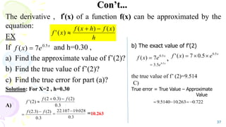 Con’t...
The derivative , f’(x) of a function f(x) can be approximated by the
equation:
EX
If and h=0.30 ,
a) Find the approximate value of f’(2)? ,
b) Find the true value of f’(2)?
c) Find the true error for part (a)?
Solution: For X=2 , h=0.30
A)
=10.263
37
h
x
f
h
x
f
x
f
)
(
)
(
)
(
'



x
e
x
f 5
.
0
7
)
( 
3
.
0
)
2
(
)
3
.
0
2
(
)
2
(
'
f
f
f



3
.
0
)
2
(
)
3
.
2
( f
f 

b) The exact value of f’(2)
the true value of f’ (2)=9.514
C)
True error = True Value – Approximate
Value
x
e
x
f 5
.
0
7
)
( 
x
e
x
f 5
.
0
5
.
0
7
)
(
' 


x
e 5
.
0
5
.
3

722
.
0
263
.
10
5140
.
9 



3
.
0
028
.
19
107
.
22 

 