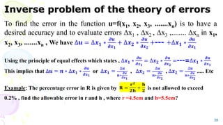 Inverse problem of the theory of errors
To find the error in the function u=f(x1, x2, x3, .......xn) is to have a
desired accuracy and to evaluate errors x1 , x2 , x3 ,........ xn in x1,
x2, x3, .......xn , We have ∆𝒖 = ∆𝒙𝟏 ∗
𝝏𝒖
𝝏𝒙𝟏
+ ∆𝒙𝟐 ∗
𝝏𝒖
𝝏𝒙𝟐
+--- +∆𝒙𝟏 ∗
𝝏𝒖
𝝏𝒙𝟏
Using the principle of equal effects which states , ∆𝒙𝟏 ∗
𝝏𝒖
𝝏𝒙𝟏
= ∆𝒙𝟐 ∗
𝝏𝒖
𝝏𝒙𝟐
=---=∆𝒙𝟏 ∗
𝝏𝒖
𝝏𝒙𝟏
This implies that ∆𝒖 = 𝒏 ∗ ∆𝒙𝟏 ∗
𝝏𝒖
𝝏𝒙𝟏
or ∆𝒙𝟏 =
∆𝒖
𝒏∗
𝝏𝒖
𝝏𝒙𝟏
, ∆𝒙𝟐 =
∆𝒖
𝒏∗
𝝏𝒖
𝝏𝒙𝟐
, ∆𝒙𝟐 =
∆𝒖
𝒏∗
𝝏𝒖
𝝏𝒙𝟐
..... Etc
Example: The percentage error in R is given by is not allowed to exceed
0.2% , find the allowable error in r and h , where r =4.5cm and h=5.5cm?
38
 