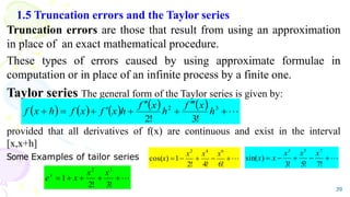 1.5 Truncation errors and the Taylor series
Truncation errors are those that result from using an approximation
in place of an exact mathematical procedure.
These types of errors caused by using approximate formulae in
computation or in place of an infinite process by a finite one.
Taylor series The general form of the Taylor series is given by:
provided that all derivatives of f(x) are continuous and exist in the interval
[x,x+h]
Some Examples of tailor series
39
          











 3
2
!
3
!
2
h
x
f
h
x
f
h
x
f
x
f
h
x
f






!
6
!
4
!
2
1
)
cos(
6
4
2
x
x
x
x 





!
7
!
5
!
3
)
sin(
7
5
3
x
x
x
x
x






!
3
!
2
1
3
2
x
x
x
ex
 