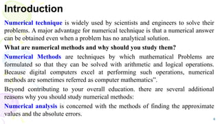 Introduction
Numerical technique is widely used by scientists and engineers to solve their
problems. A major advantage for numerical technique is that a numerical answer
can be obtained even when a problem has no analytical solution.
What are numerical methods and why should you study them?
Numerical Methods are techniques by which mathematical Problems are
formulated so that they can be solved with arithmetic and logical operations.
Because digital computers excel at performing such operations, numerical
methods are sometimes referred as computer mathematics”.
Beyond contributing to your overall education. there are several additional
reasons why you should study numerical methods:
Numerical analysis is concerned with the methods of finding the approximate
values and the absolute errors.
4
 