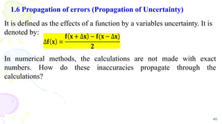 1.6 Propagation of errors (Propagation of Uncertainty)
It is defined as the effects of a function by a variables uncertainty. It is
denoted by:
In numerical methods, the calculations are not made with exact
numbers. How do these inaccuracies propagate through the
calculations?
40
 