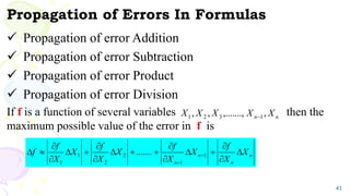 Propagation of Errors In Formulas
 Propagation of error Addition
 Propagation of error Subtraction
 Propagation of error Product
 Propagation of error Division
If f is a function of several variables then the
maximum possible value of the error in f is
41
n
n X
X
X
X
X ,
,.......,
,
, 1
3
2
1 
n
n
n
n
X
X
f
X
X
f
X
X
f
X
X
f
f 
















 

1
1
2
2
1
1
.......
 