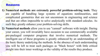 Reasons
1) Numerical methods are extremely powerful problem-solving tools. They
are capable of handling large systems of equations nonlinearities, and
complicated geometries that are not uncommon in engineering and science
and that are often impossible to solve analytically with standard calculus. As
such they greatly enhance your problem-solving skills.
2) Numerical methods allow you to use "canned“ software with insight. During
your career, you will invariably have occasion to use commercially available
pre-packaged computer programs that involve numerical methods. The
intelligent use of these programs is greatly enhanced by an understanding of
the basic theory underlying the methods. In the absence of such understanding
you will be left to treat such packages as “black boxes“ with little critical
insight into their inner workings or the validity of the results they produce.
5
 