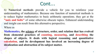 Cont...
6) Numerical methods provide a vehicle for you to reinforce your
understanding of mathematics. Because one function of numerical methods is
to reduce higher mathematics to basic arithmetic operations. they get at the
"nuts and bolts" of some otherwise obscure topics. Enhanced understanding
and insight can result from this alternative perspective.
Where as
Mathematics, the science of structure, order, and relation that has evolved
from elemental practices of counting, measuring, and describing the
shapes of objects. It deals with logical reasoning and quantitative
calculation, and its development has involved an increasing degree of
idealization and abstraction of its subject matter.
7
 