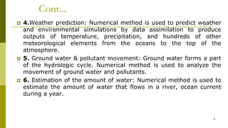 Cont...
 4.Weather prediction: Numerical method is used to predict weather
and environmental simulations by data assimilation to produce
outputs of temperature, precipitation, and hundreds of other
meteorological elements from the oceans to the top of the
atmosphere.
 5. Ground water & pollutant movement: Ground water forms a part
of the hydrologic cycle. Numerical method is used to analyze the
movement of ground water and pollutants.
 6. Estimation of the amount of water: Numerical method is used to
estimate the amount of water that flows in a river, ocean current
during a year.
9
 