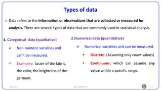 13
Types of data
 Data refers to the information or observations that are collected or measured for
analysis. There are several types of data that are commonly used in statistical analysis.
25/10/2023 By: Leweyehu Sh.
1. Categorical data (qualitative)
➢ Non-numeric variables and
can't be measured.
✓ Examples: luster of the fabric,
the color, the brightness of the
garment.
2.Numerical data (quantitative)
➢ Numerical variables and can be measured.
▪ Discrete: (Assuming only count values)
▪ Continuous: which can assume any
value within a specific range.
 