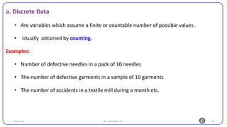 14
a. Discrete Data
• Are variables which assume a finite or countable number of possible values.
• Usually obtained by counting.
Examples:
• Number of defective needles in a pack of 10 needles
• The number of defective garments in a sample of 10 garments
• The number of accidents in a textile mill during a month etc.
25/10/2023 By: Leweyehu Sh.
 