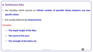 15
b. Continuous Data
• Are variables which assume an infinite number of possible Values between any two
specific values
• Are usually obtained by measurement.
Examples:
• The staple length of the fiber
• The count of the yarn
• The strength of the fabric etc.
25/10/2023 By: Leweyehu Sh.
 