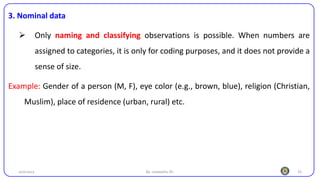 16
3. Nominal data
➢ Only naming and classifying observations is possible. When numbers are
assigned to categories, it is only for coding purposes, and it does not provide a
sense of size.
Example: Gender of a person (M, F), eye color (e.g., brown, blue), religion (Christian,
Muslim), place of residence (urban, rural) etc.
25/10/2023 By: Leweyehu Sh.
 