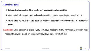 17
4. Ordinal data
➢Categorization and ranking (ordering) observations is possible.
➢We can talk of greater than or less than and it conveys meaning to the value but;
➢Impossible to express the real difference between measurements in numerical
terms.
Examples: Socio-economic status (very low, low, medium, high, very high), severity(mild,
moderate, sever), blood pressure (very low, low, high, very high etc.
25/10/2023 By: Leweyehu Sh.
 
