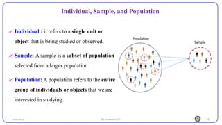 18
Individual, Sample, and Population
25/10/2023 By: Leweyehu Sh.
 Individual : it refers to a single unit or
object that is being studied or observed.
 Sample: A sample is a subset of population
selected from a larger population.
 Population: A population refers to the entire
group of individuals or objects that we are
interested in studying.
 