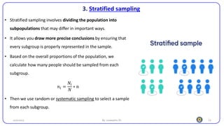 22
3. Stratified sampling
25/10/2023 By: Leweyehu Sh.
• Stratified sampling involves dividing the population into
subpopulations that may differ in important ways.
• It allows you draw more precise conclusions by ensuring that
every subgroup is properly represented in the sample.
• Based on the overall proportions of the population, we
calculate how many people should be sampled from each
subgroup.
𝑛𝑖 =
𝑁𝑖
𝑁
∗ n
• Then we use random or systematic sampling to select a sample
from each subgroup.
 