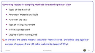 24
Governing Factors for sampling Methods from textile point of view
▪ Types of the material
▪ Amount of Material available
▪ Nature of the tests
▪ Type of testing instrument
▪ Information required
▪ Degree of accuracy required
Q. In which of the textile material (natural or manufactured ) should we take a greater
number of samples from 100 bales to check its strength? Why?
25/10/2023 By: Leweyehu Sh.
 
