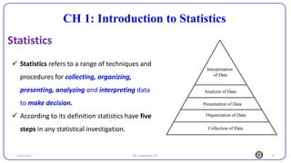 4
CH 1: Introduction to Statistics
Statistics
25/10/2023 By: Leweyehu Sh.
✓ Statistics refers to a range of techniques and
procedures for collecting, organizing,
presenting, analyzing and interpreting data
to make decision.
✓ According to its definition statistics have five
steps in any statistical investigation.
 