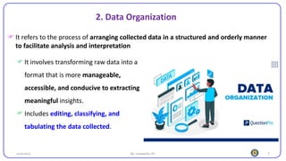 7
25/10/2023 By: Leweyehu Sh.
 It involves transforming raw data into a
format that is more manageable,
accessible, and conducive to extracting
meaningful insights.
 Includes editing, classifying, and
tabulating the data collected.
2. Data Organization
 It refers to the process of arranging collected data in a structured and orderly manner
to facilitate analysis and interpretation
 