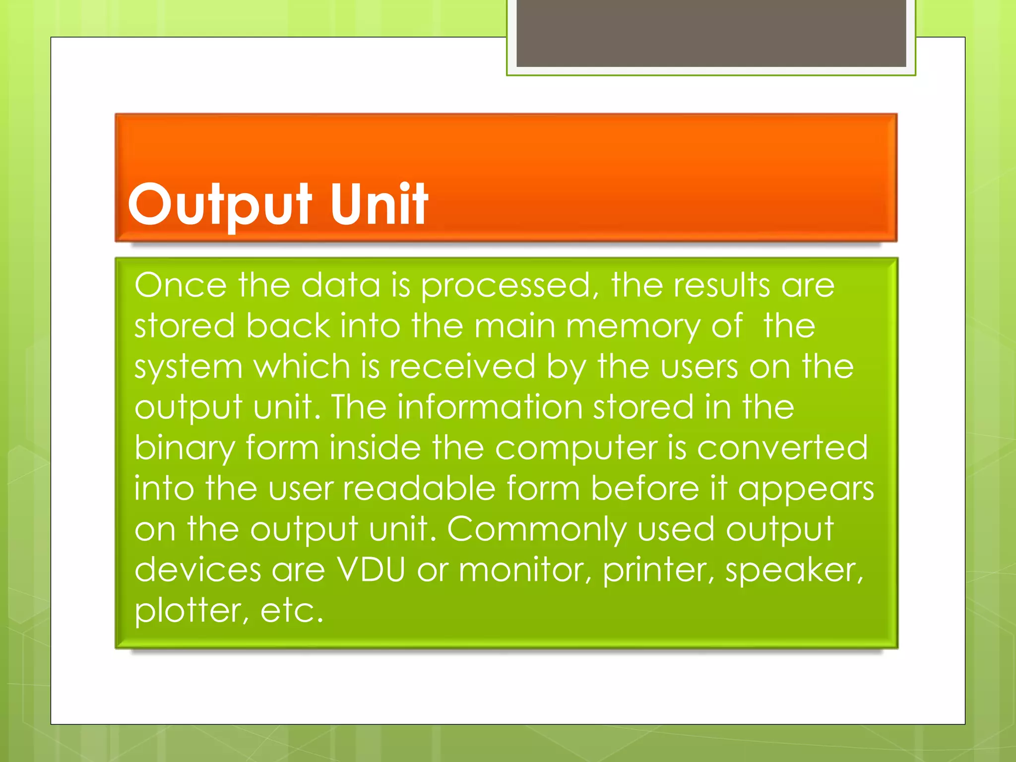 Output Unit
Once the data is processed, the results are
stored back into the main memory of the
system which is received by the users on the
output unit. The information stored in the
binary form inside the computer is converted
into the user readable form before it appears
on the output unit. Commonly used output
devices are VDU or monitor, printer, speaker,
plotter, etc.
 