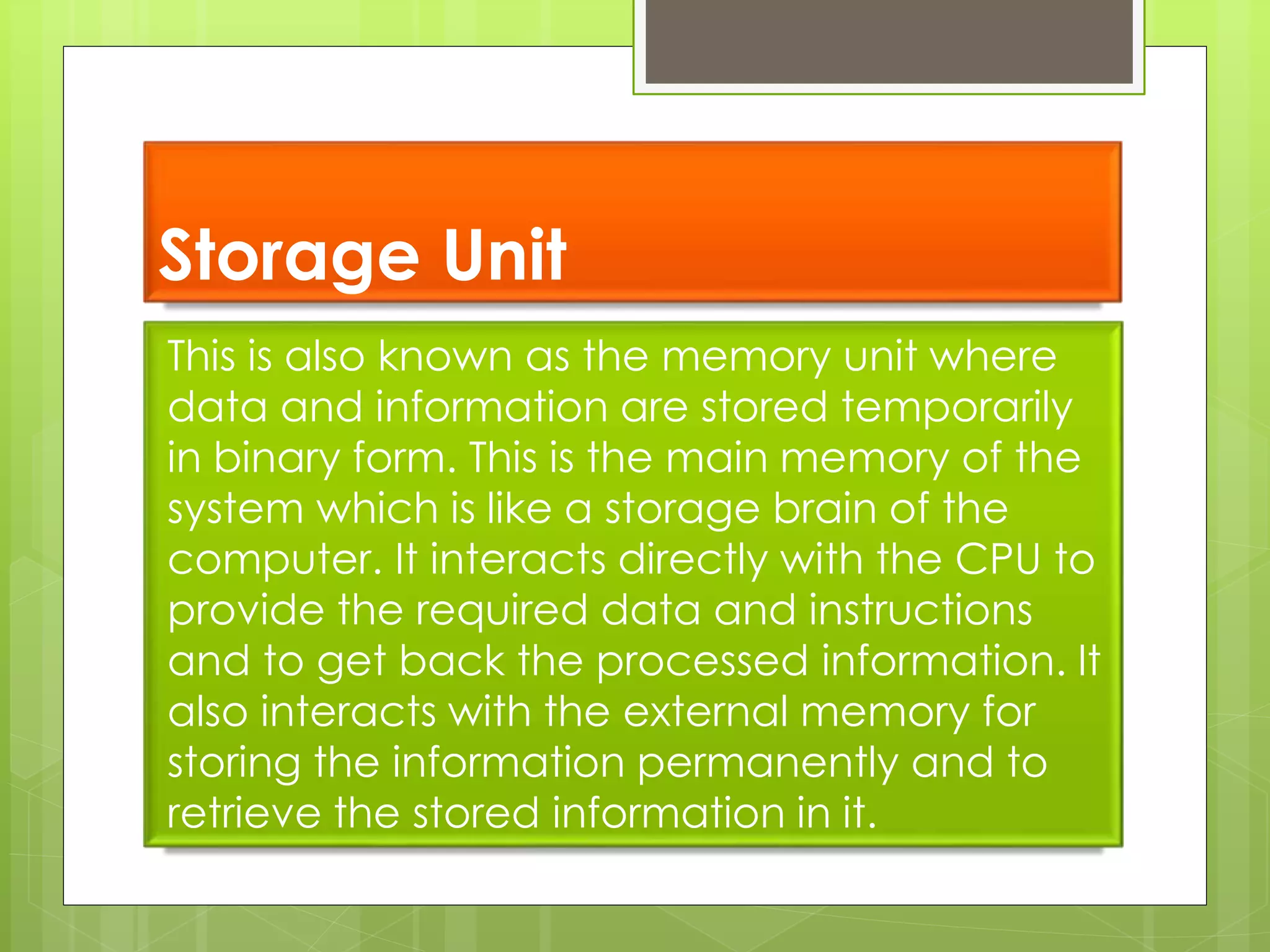 Storage Unit
This is also known as the memory unit where
data and information are stored temporarily
in binary form. This is the main memory of the
system which is like a storage brain of the
computer. It interacts directly with the CPU to
provide the required data and instructions
and to get back the processed information. It
also interacts with the external memory for
storing the information permanently and to
retrieve the stored information in it.
 