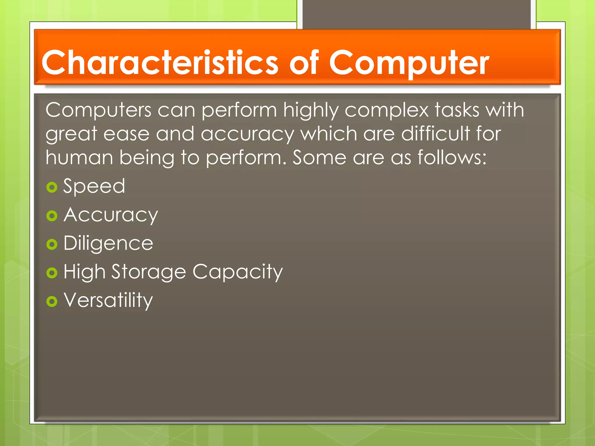 Characteristics of Computer
Computers can perform highly complex tasks with
great ease and accuracy which are difficult for
human being to perform. Some are as follows:
 Speed
 Accuracy
 Diligence
 High Storage Capacity
 Versatility
 