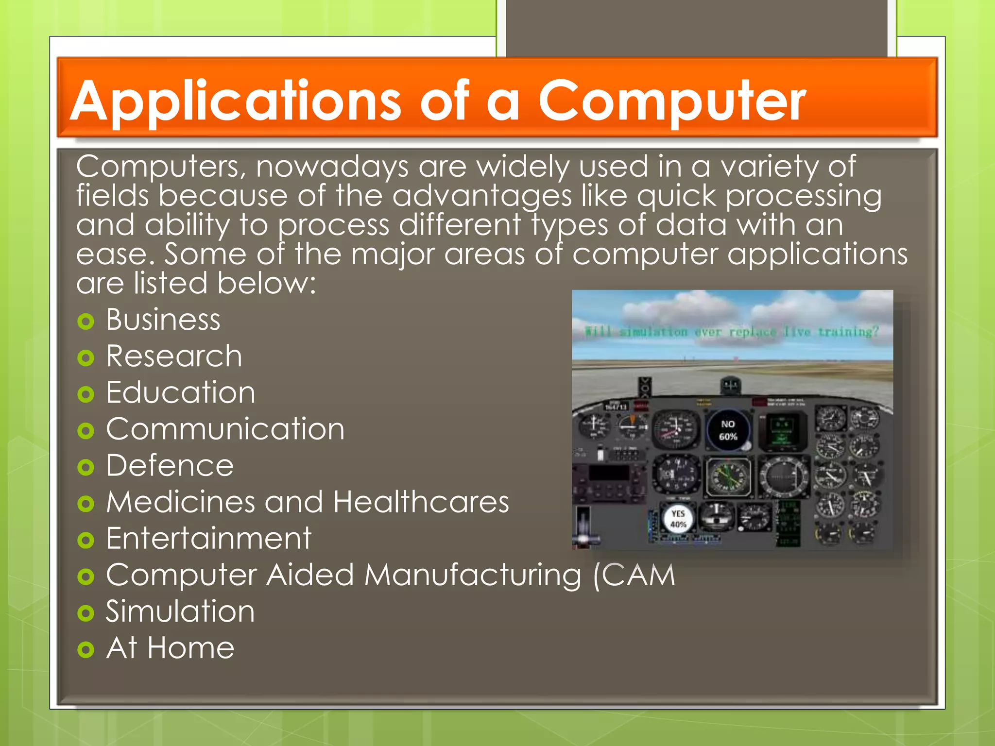 Applications of a Computer
Computers, nowadays are widely used in a variety of
fields because of the advantages like quick processing
and ability to process different types of data with an
ease. Some of the major areas of computer applications
are listed below:
 Business
 Research
 Education
 Communication
 Defence
 Medicines and Healthcares
 Entertainment
 Computer Aided Manufacturing (CAM
 Simulation
 At Home
 