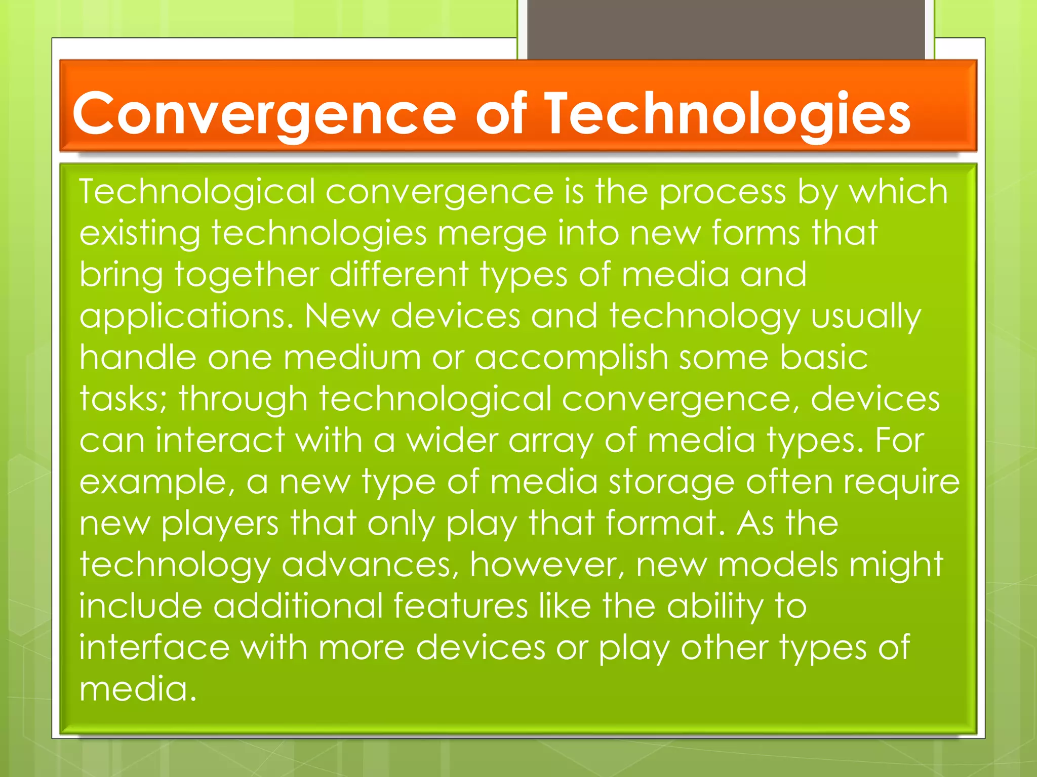 Convergence of Technologies
Technological convergence is the process by which
existing technologies merge into new forms that
bring together different types of media and
applications. New devices and technology usually
handle one medium or accomplish some basic
tasks; through technological convergence, devices
can interact with a wider array of media types. For
example, a new type of media storage often require
new players that only play that format. As the
technology advances, however, new models might
include additional features like the ability to
interface with more devices or play other types of
media.
 