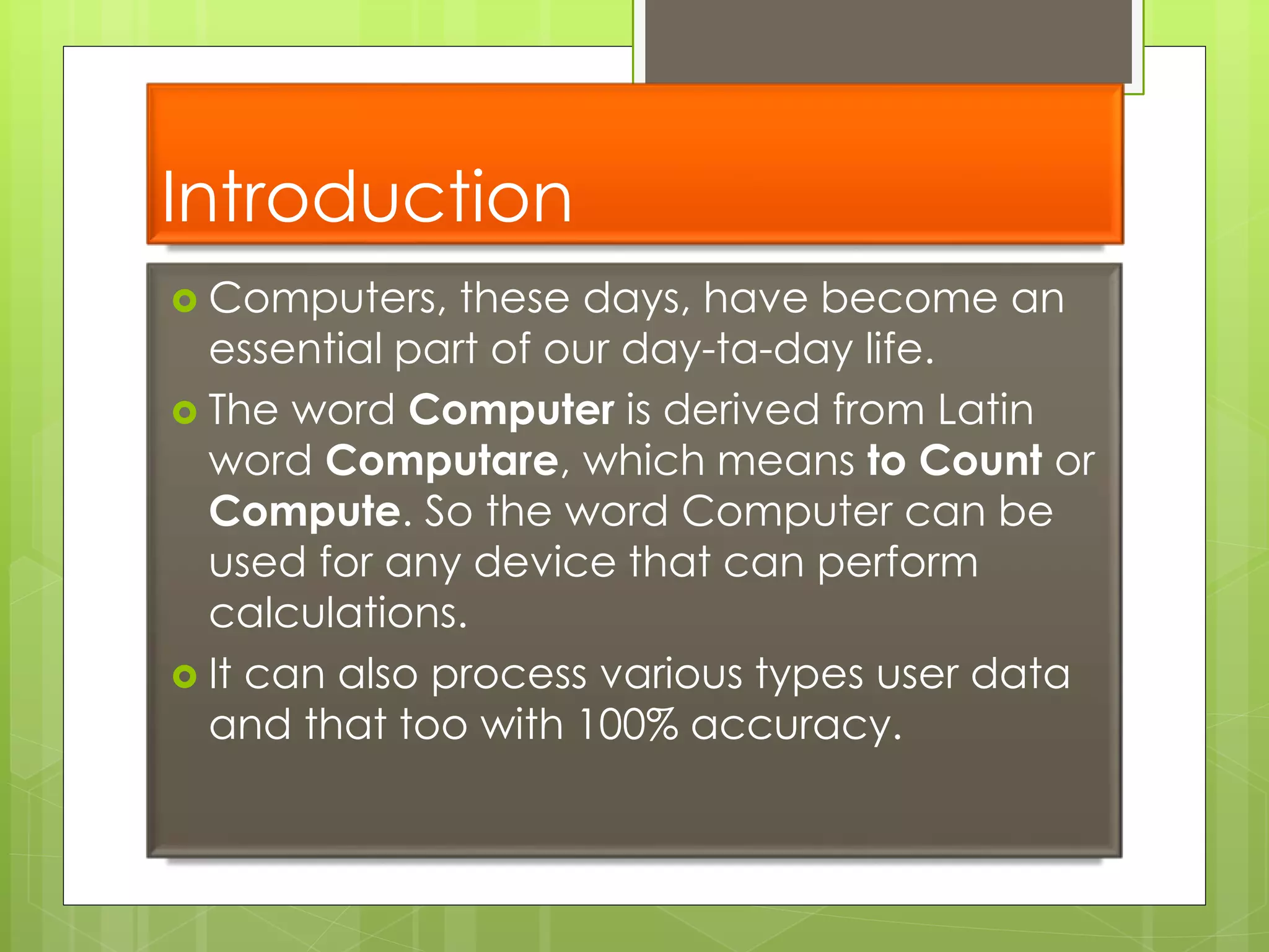Introduction
 Computers, these days, have become an
essential part of our day-ta-day life.
 The word Computer is derived from Latin
word Computare, which means to Count or
Compute. So the word Computer can be
used for any device that can perform
calculations.
 It can also process various types user data
and that too with 100% accuracy.
 