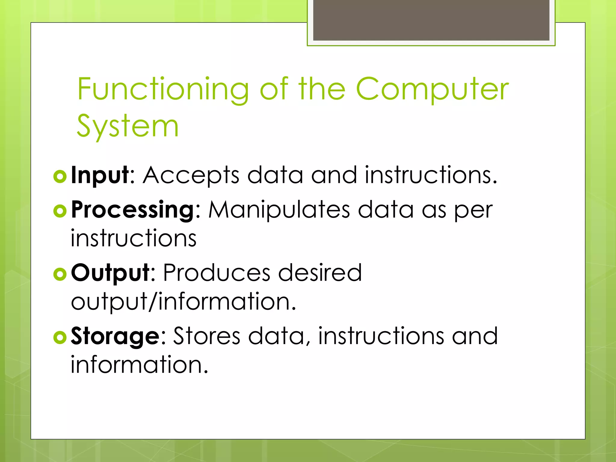 Functioning of the Computer
System
Input: Accepts data and instructions.
Processing: Manipulates data as per
instructions
Output: Produces desired
output/information.
Storage: Stores data, instructions and
information.
 