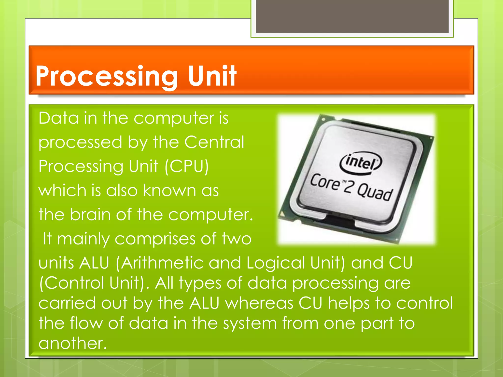 Processing Unit
Data in the computer is
processed by the Central
Processing Unit (CPU)
which is also known as
the brain of the computer.
It mainly comprises of two
units ALU (Arithmetic and Logical Unit) and CU
(Control Unit). All types of data processing are
carried out by the ALU whereas CU helps to control
the flow of data in the system from one part to
another.
 