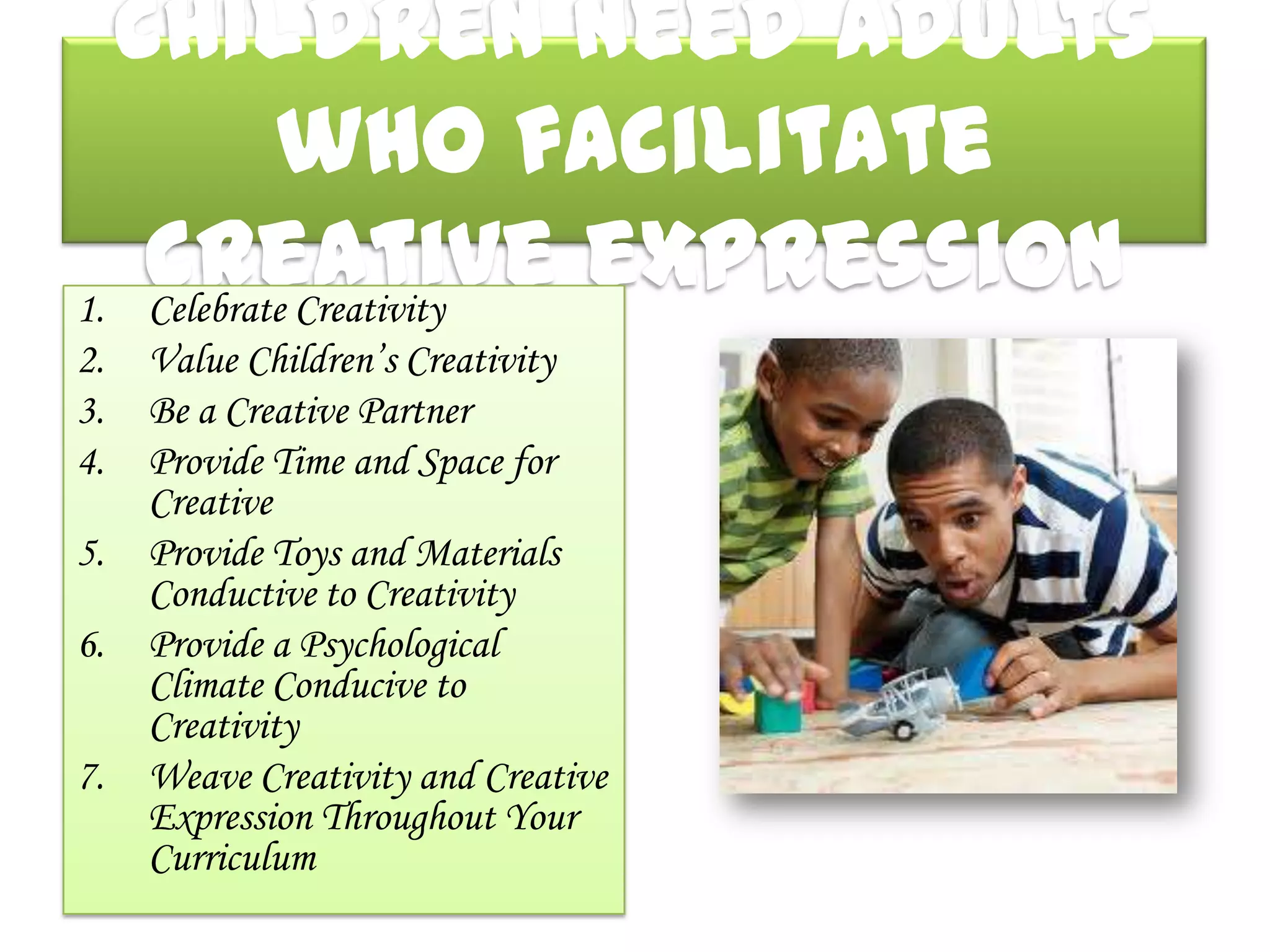 Children need adults
           who facilitate
   creative expression
1. Celebrate Creativity
2.   Value Children’s Creativity
3.   Be a Creative Partner
4.   Provide Time and Space for
     Creative
5.   Provide Toys and Materials
     Conductive to Creativity
6.   Provide a Psychological
     Climate Conducive to
     Creativity
7.   Weave Creativity and Creative
     Expression Throughout Your
     Curriculum
 