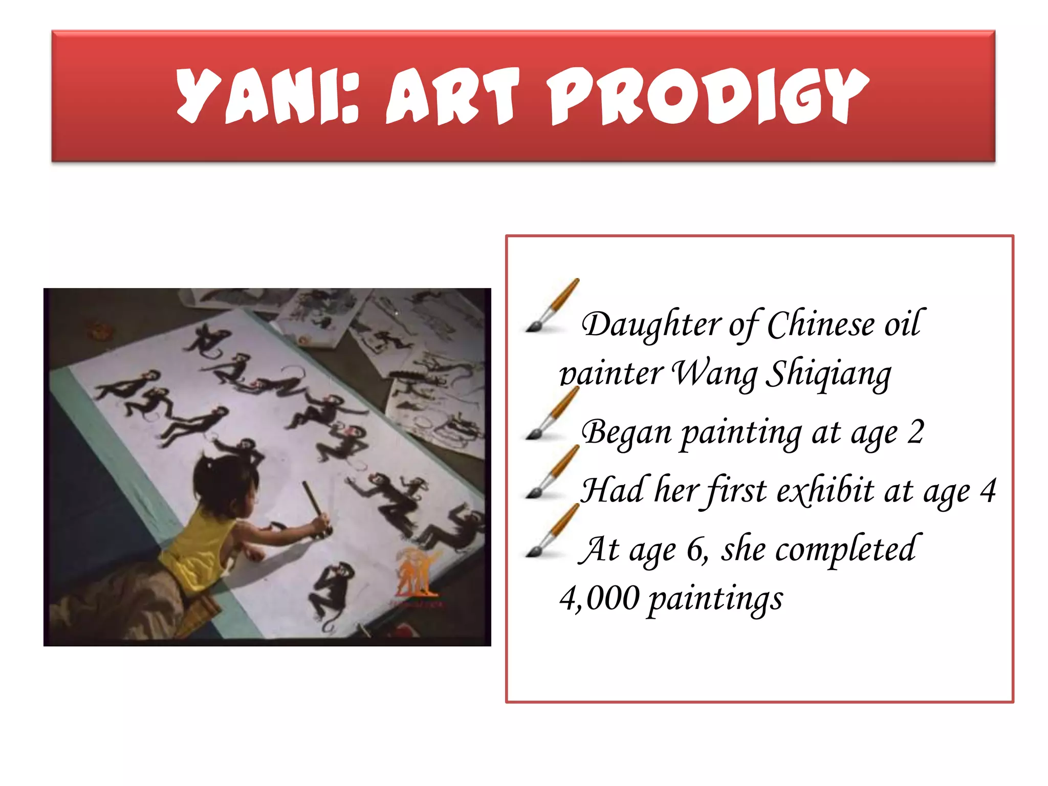 Yani: Art Prodigy

           Daughter of Chinese oil
         painter Wang Shiqiang
           Began painting at age 2
           Had her first exhibit at age 4
           At age 6, she completed
         4,000 paintings
 